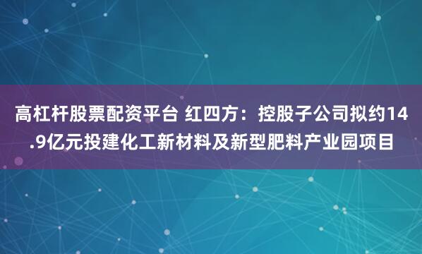高杠杆股票配资平台 红四方：控股子公司拟约14.9亿元投建化工新材料及新型肥料产业园项目