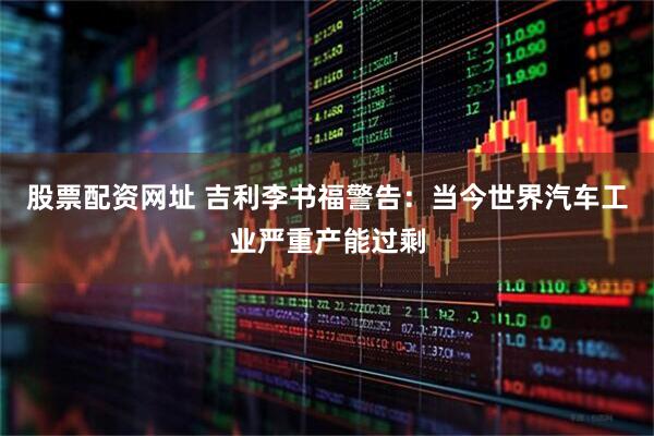 股票配资网址 吉利李书福警告：当今世界汽车工业严重产能过剩