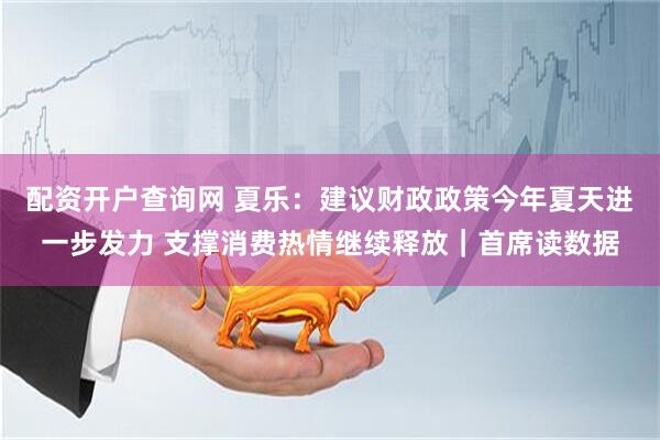 配资开户查询网 夏乐：建议财政政策今年夏天进一步发力 支撑消费热情继续释放｜首席读数据