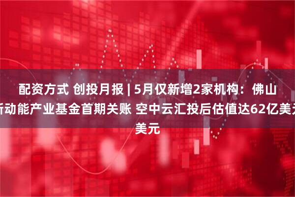 配资方式 创投月报 | 5月仅新增2家机构：佛山新动能产业基金首期关账 空中云汇投后估值达62亿美元