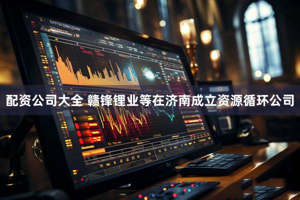 配资公司大全 赣锋锂业等在济南成立资源循环公司