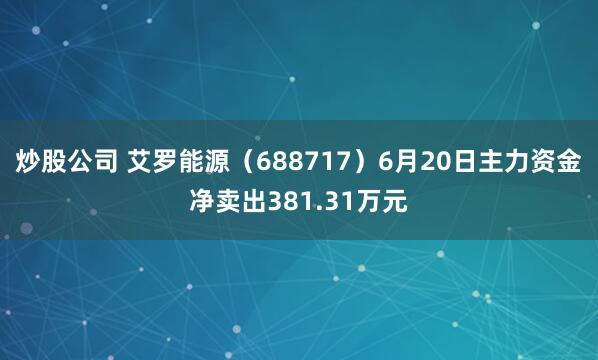 炒股公司 艾罗能源（688717）6月20日主力资金净卖出381.31万元