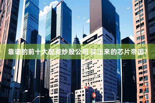 靠谱的前十大配资炒股公司 买出来的芯片帝国？