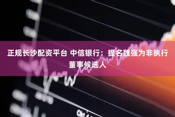 正规长沙配资平台 中信银行：提名魏强为非执行董事候选人
