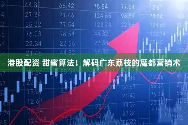 港股配资 甜蜜算法！解码广东荔枝的魔都营销术