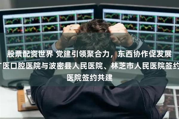 股票配资世界 党建引领聚合力，东西协作促发展——广医口腔医院与波密县人民医院、林芝市人民医院签约共建