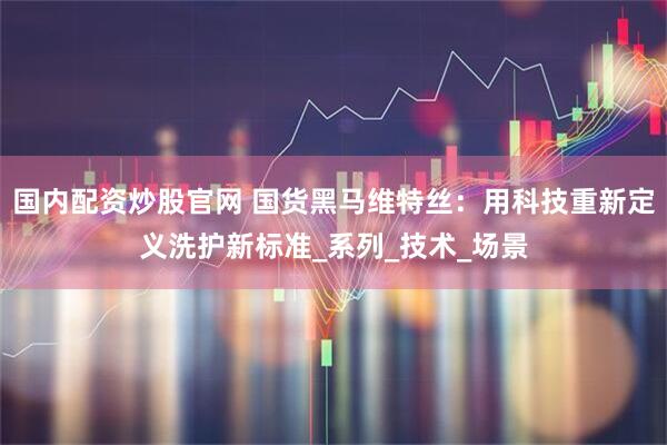 国内配资炒股官网 国货黑马维特丝：用科技重新定义洗护新标准_系列_技术_场景