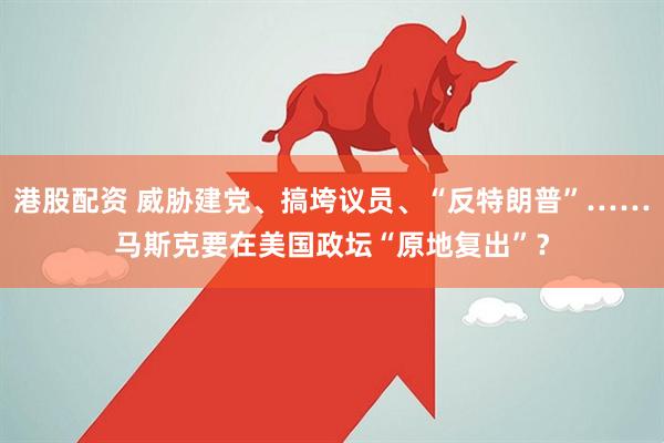 港股配资 威胁建党、搞垮议员、“反特朗普”……马斯克要在美国政坛“原地复出”？
