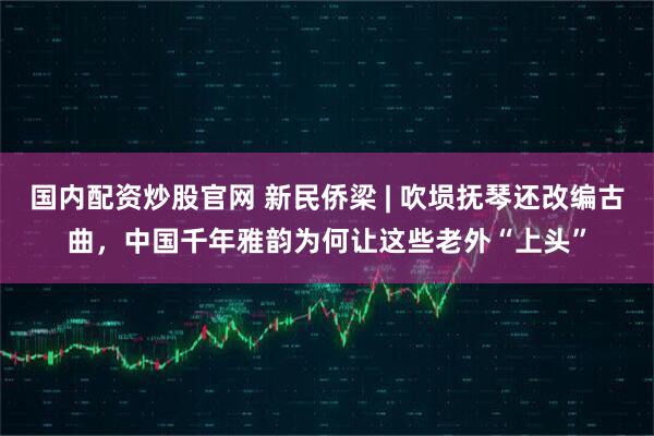 国内配资炒股官网 新民侨梁 | 吹埙抚琴还改编古曲，中国千年雅韵为何让这些老外“上头”