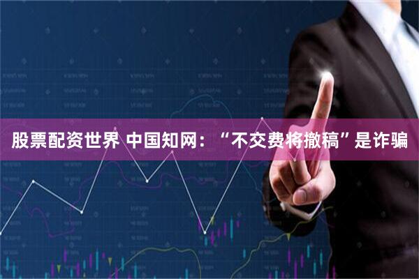 股票配资世界 中国知网：“不交费将撤稿”是诈骗