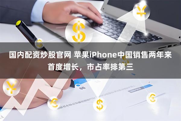 国内配资炒股官网 苹果iPhone中国销售两年来首度增长，市占率排第三