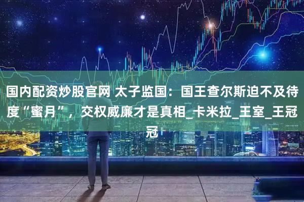 国内配资炒股官网 太子监国：国王查尔斯迫不及待度“蜜月”，交权威廉才是真相_卡米拉_王室_王冠