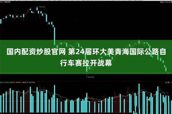 国内配资炒股官网 第24届环大美青海国际公路自行车赛拉开战幕
