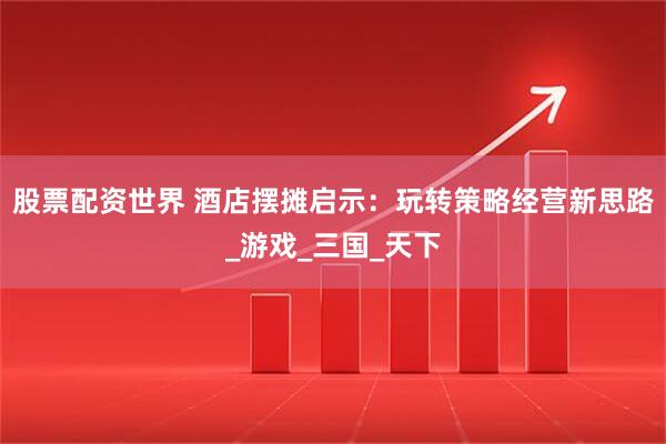 股票配资世界 酒店摆摊启示：玩转策略经营新思路_游戏_三国_天下