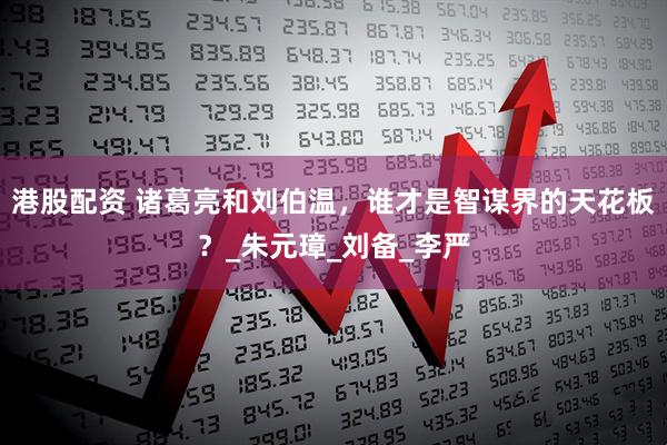 港股配资 诸葛亮和刘伯温，谁才是智谋界的天花板？_朱元璋_刘备_李严