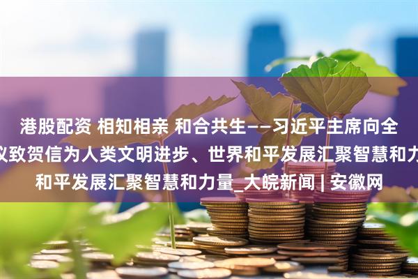港股配资 相知相亲 和合共生——习近平主席向全球文明对话部长级会议致贺信为人类文明进步、世界和平发展汇聚智慧和力量_大皖新闻 | 安徽网