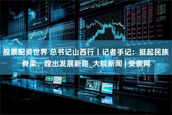 股票配资世界 总书记山西行丨记者手记：挺起民族脊梁，蹚出发展新路_大皖新闻 | 安徽网