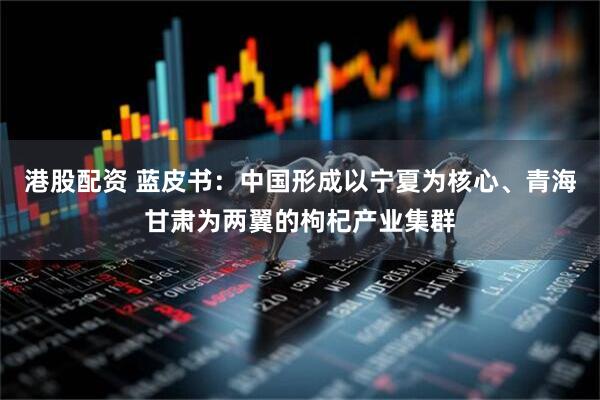 港股配资 蓝皮书：中国形成以宁夏为核心、青海甘肃为两翼的枸杞产业集群