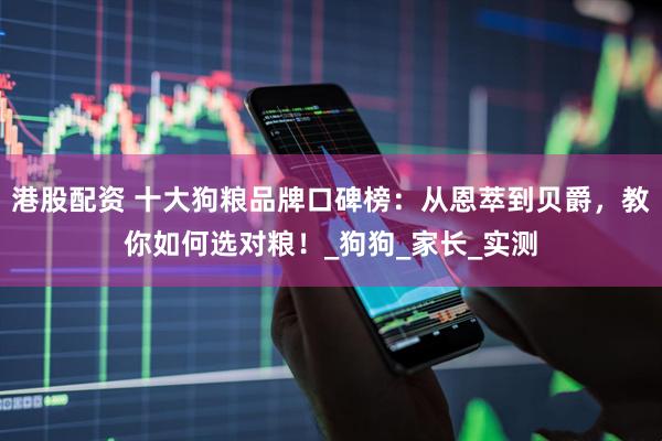 港股配资 十大狗粮品牌口碑榜：从恩萃到贝爵，教你如何选对粮！_狗狗_家长_实测