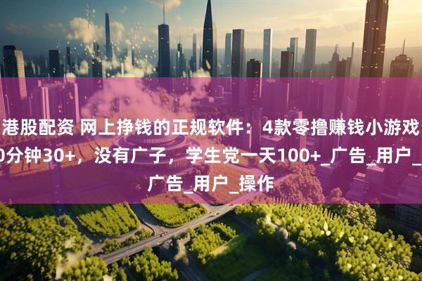 港股配资 网上挣钱的正规软件：4款零撸赚钱小游戏，30分钟30+，没有广子，学生党一天100+_广告_用户_操作