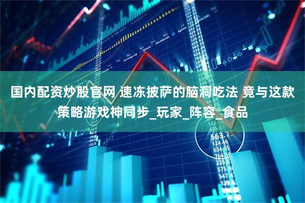 国内配资炒股官网 速冻披萨的脑洞吃法 竟与这款策略游戏神同步_玩家_阵容_食品