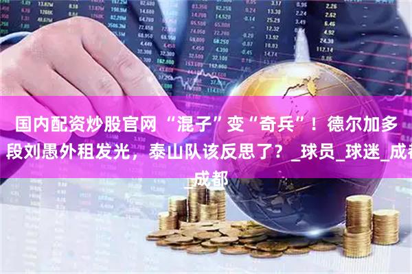 国内配资炒股官网 “混子”变“奇兵”！德尔加多、段刘愚外租发光，泰山队该反思了？_球员_球迷_成都