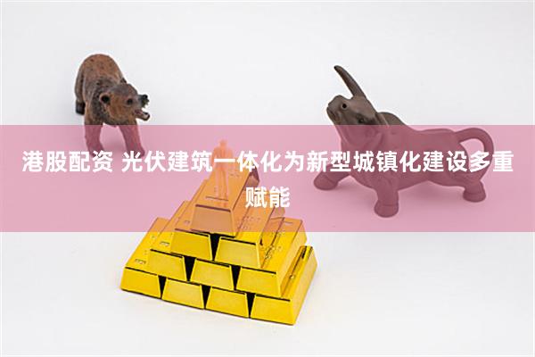 港股配资 光伏建筑一体化为新型城镇化建设多重赋能
