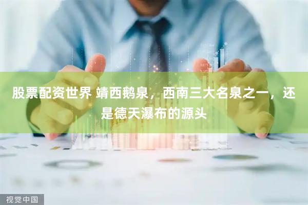 股票配资世界 靖西鹅泉，西南三大名泉之一，还是德天瀑布的源头