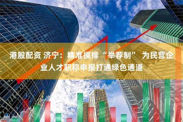 港股配资 济宁：精准摸排 “举荐制”  为民营企业人才职称申报打通绿色通道
