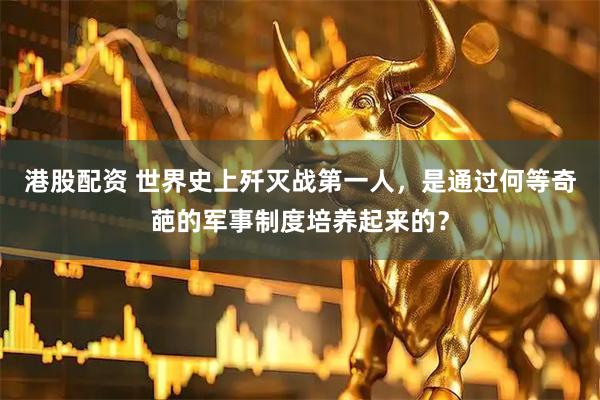 港股配资 世界史上歼灭战第一人，是通过何等奇葩的军事制度培养起来的？