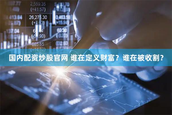 国内配资炒股官网 谁在定义财富？谁在被收割？