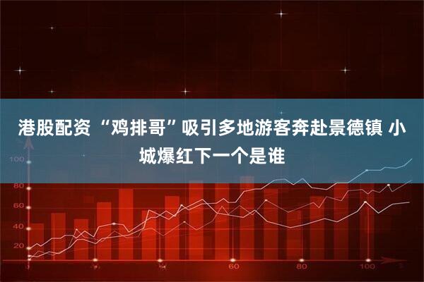 港股配资 “鸡排哥”吸引多地游客奔赴景德镇 小城爆红下一个是谁