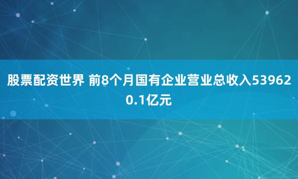 股票配资世界 前8个月国有企业营业总收入539620.1亿元