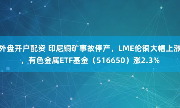 外盘开户配资 印尼铜矿事故停产,LME伦铜大幅上涨,有色金属ETF基金(516650)涨2.3%