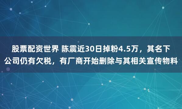 股票配资世界 陈震近30日掉粉4.5万，其名下公司仍有欠税，有厂商开始删除与其相关宣传物料