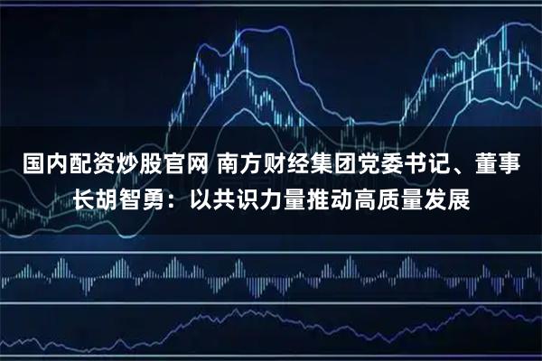 国内配资炒股官网 南方财经集团党委书记、董事长胡智勇：以共识力量推动高质量发展