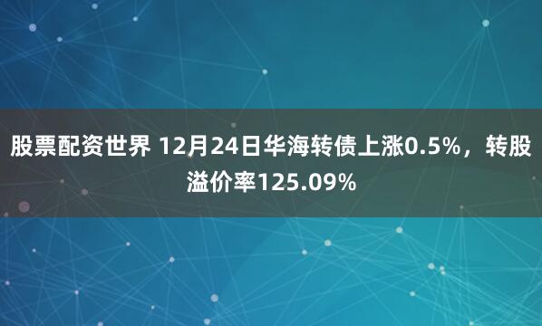 股票配资世界 12月24日华海转债上涨0.5%，转股溢价率125.09%