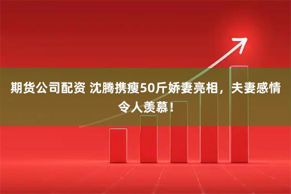 期货公司配资 沈腾携瘦50斤娇妻亮相，夫妻感情令人羡慕！