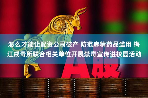 怎么才能让配资公司破产 防范麻精药品滥用 梅江戒毒所联合相关单位开展禁毒宣传进校园活动