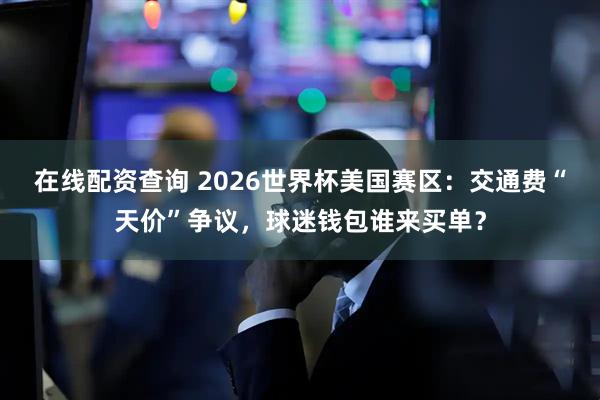 在线配资查询 2026世界杯美国赛区：交通费“天价”争议，球迷钱包谁来买单？