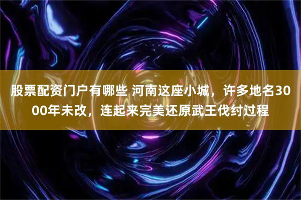 股票配资门户有哪些 河南这座小城，许多地名3000年未改，连起来完美还原武王伐纣过程