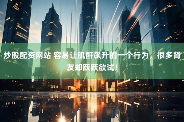 炒股配资网站 容易让肌酐飙升的一个行为，很多肾友却跃跃欲试！