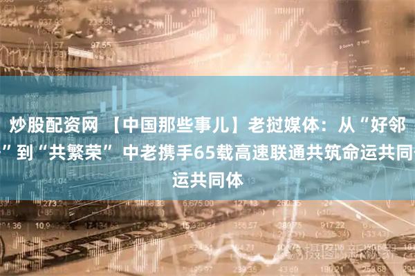 炒股配资网 【中国那些事儿】老挝媒体：从“好邻居”到“共繁荣” 中老携手65载高速联通共筑命运共同体