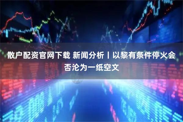 散户配资官网下载 新闻分析丨以黎有条件停火会否沦为一纸空文