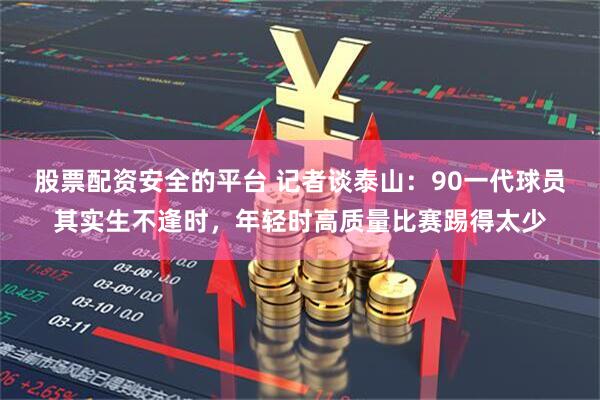 股票配资安全的平台 记者谈泰山：90一代球员其实生不逢时，年轻时高质量比赛踢得太少