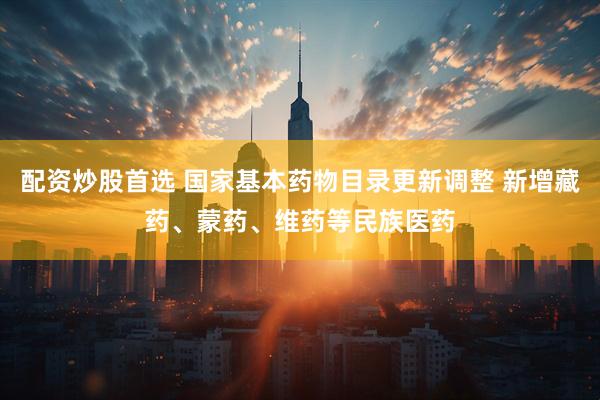 配资炒股首选 国家基本药物目录更新调整 新增藏药、蒙药、维药等民族医药