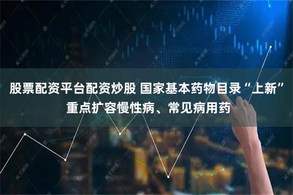 股票配资平台配资炒股 国家基本药物目录“上新” 重点扩容慢性病、常见病用药