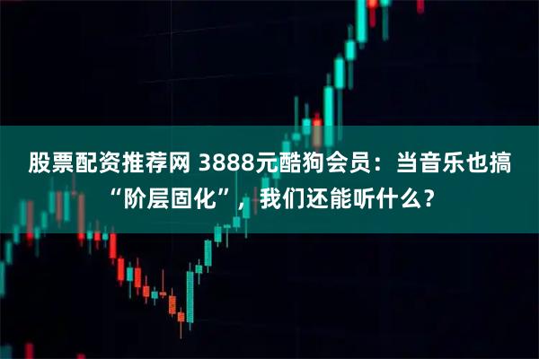 股票配资推荐网 3888元酷狗会员：当音乐也搞“阶层固化”，我们还能听什么？