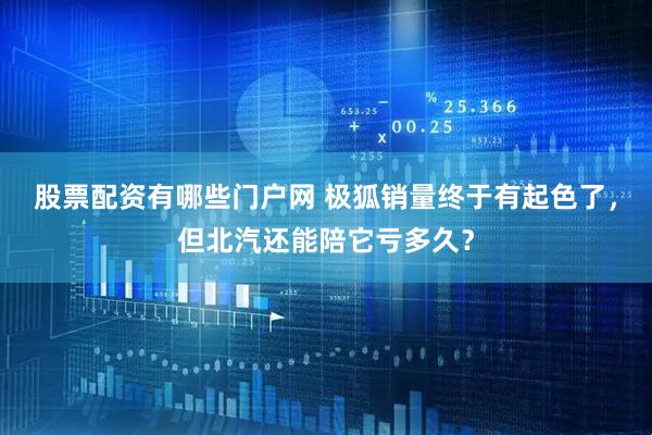 股票配资有哪些门户网 极狐销量终于有起色了，但北汽还能陪它亏多久？