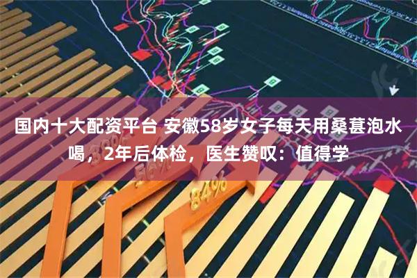 国内十大配资平台 安徽58岁女子每天用桑葚泡水喝，2年后体检，医生赞叹：值得学